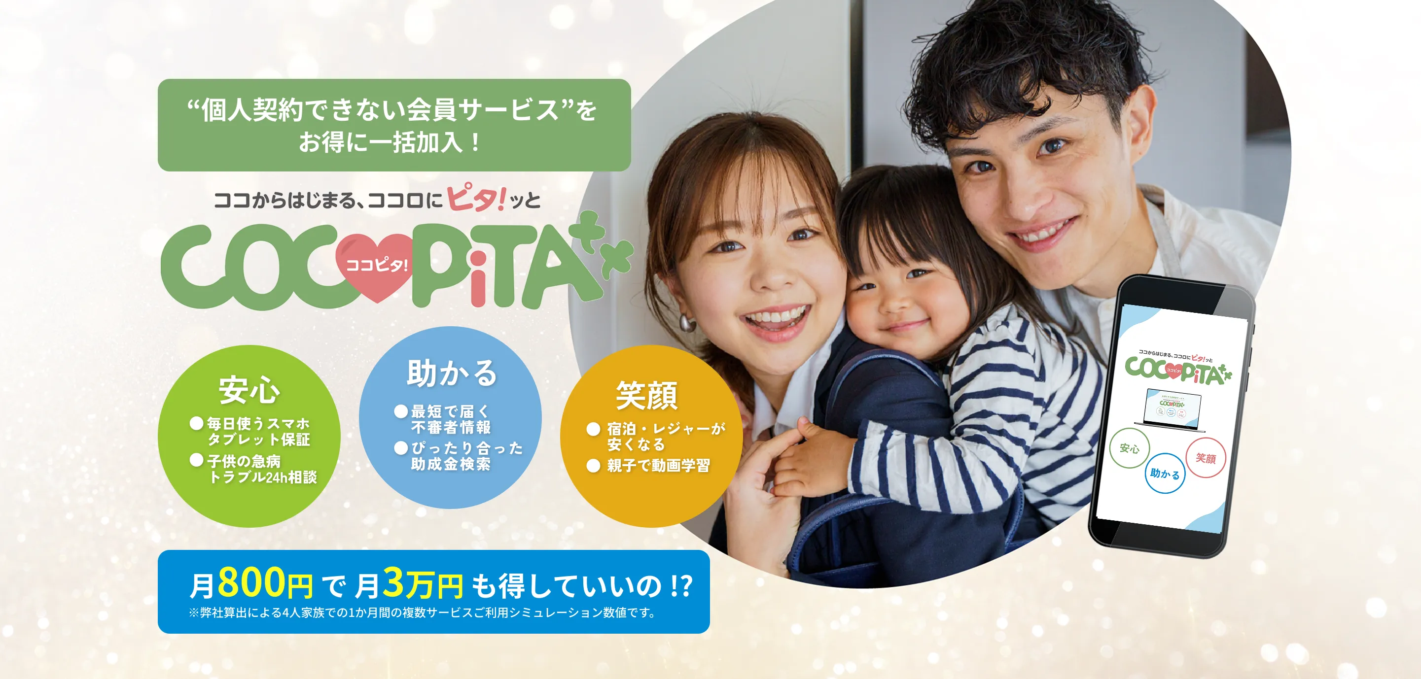 個人契約できない会員サービス”をお得に一括加入！
          ココからはじまる、ココロにピタ！ッとCOCOPiTA
          安心：毎日使うスマホタブレット保証、子供の急病トラブル24h相談
          助かる：最短で届く不審者情報、ぴったり合った助成金検索
          笑顔：宿泊・レジャーが安くなる、親子で動画学習
          