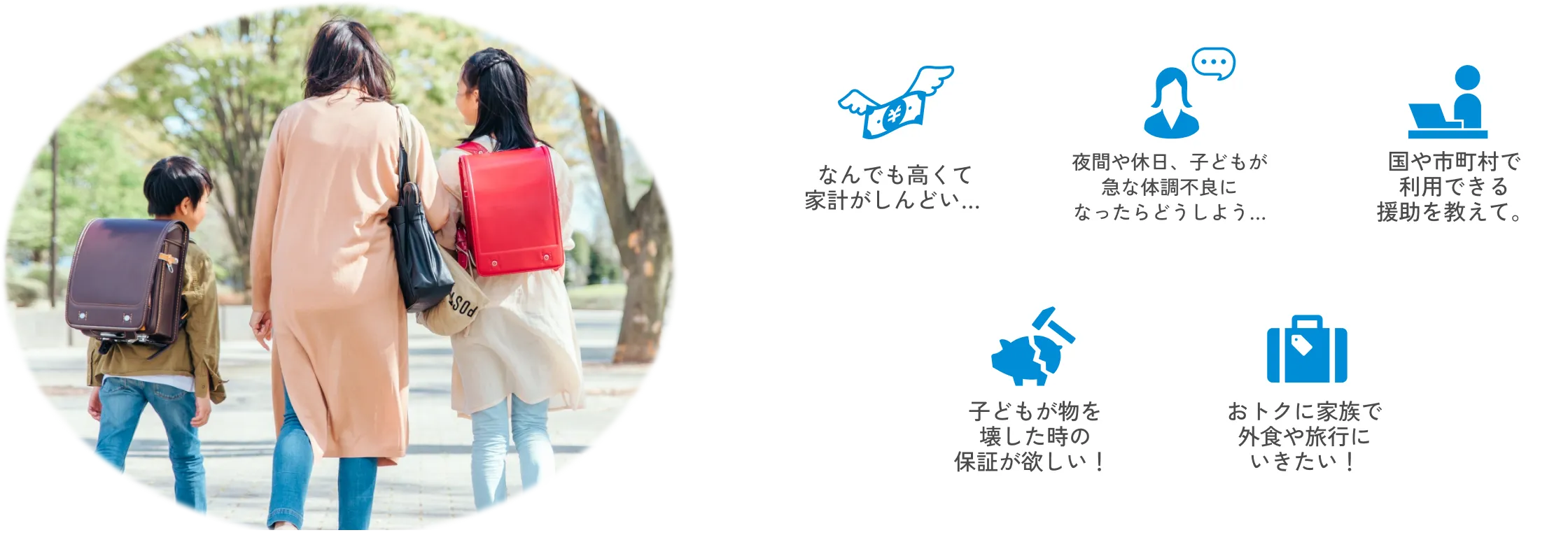 
                なんでも高くて家計がしんどい…
                夜間や休日、子どもが急な体調不良になったらどうしよう…
                国や市町村で利用できる援助を教えて。
                子どもが物を壊した時の保証が欲しい！
                おトクに家族で外食や旅行にいきたい！
          