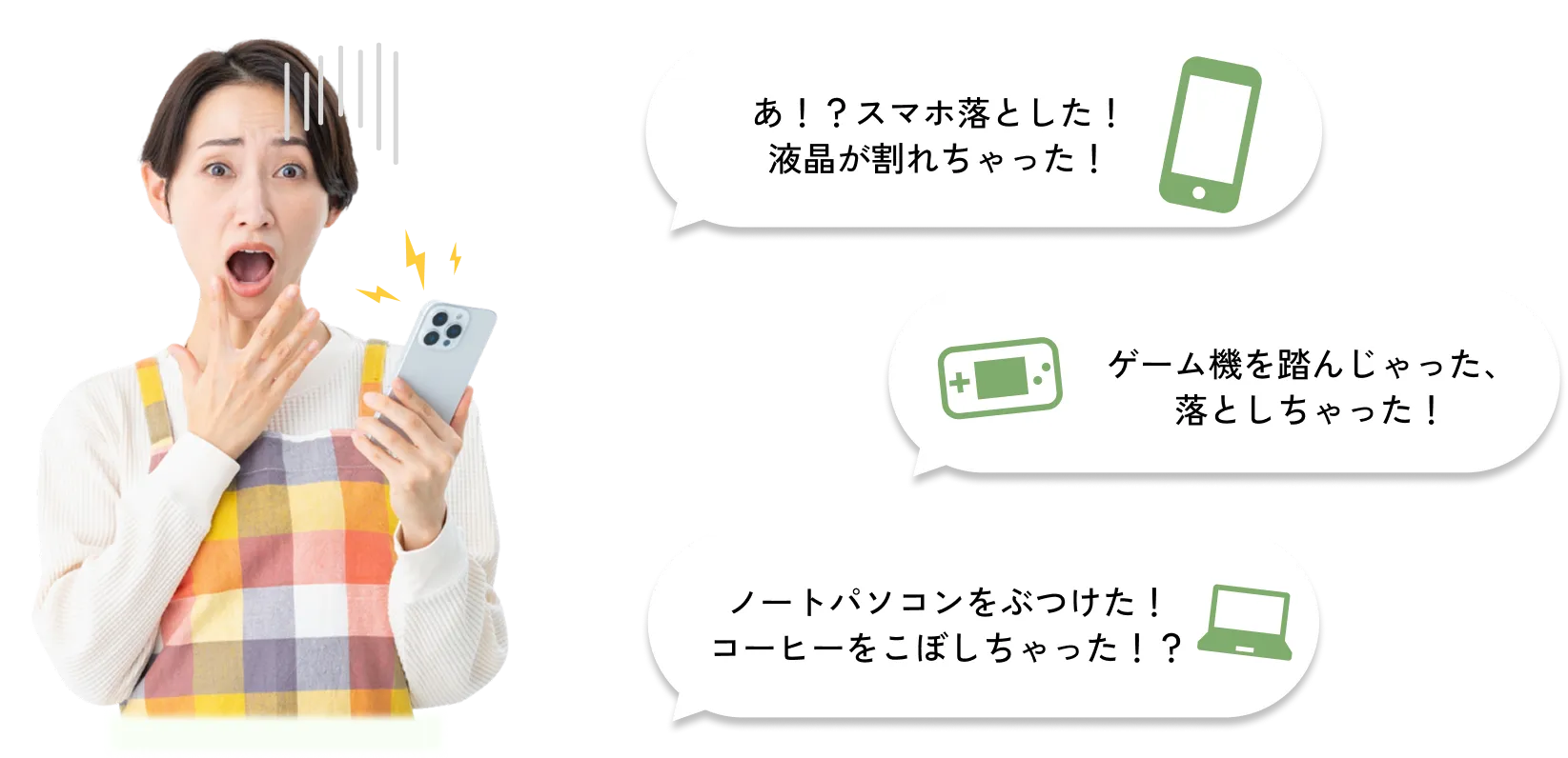 
              あ！？スマホ落とした！液晶が割れちゃった！
              ゲーム機を踏んじゃった、落としちゃった！
              ノートパソコンをぶつけた！コーヒーをこぼしちゃった！？
              